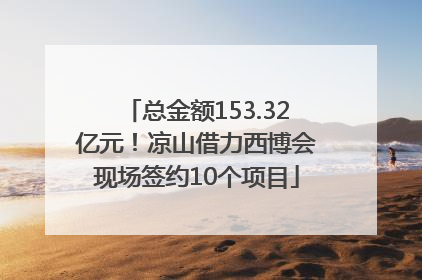 总金额153.32亿元！凉山借力西博会现场签约10个项目