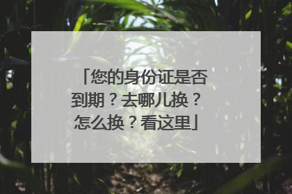 您的身份证是否到期？去哪儿换？怎么换？看这里