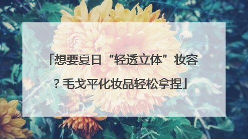 想要夏日“轻透立体”妆容？毛戈平化妆品轻松拿捏