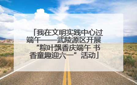 我在文明实践中心过端午——武陵源区开展“粽叶飘香庆端午 书香童趣迎六一”活动