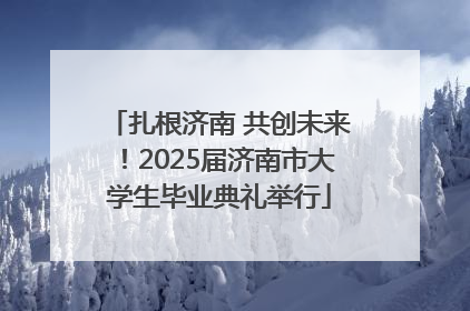 扎根济南 共创未来！2025届济南市大学生毕业典礼举行