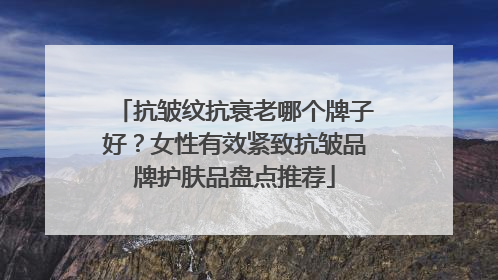 抗皱纹抗衰老哪个牌子好？女性有效紧致抗皱品牌护肤品盘点推荐