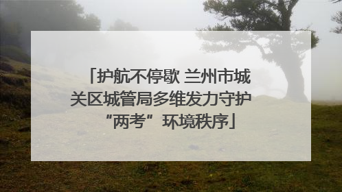 护航不停歇 兰州市城关区城管局多维发力守护“两考”环境秩序