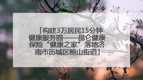 构建3万居民15分钟健康服务圈——昆仑健康保险“健康之家”落地济南市历城区鲍山街道