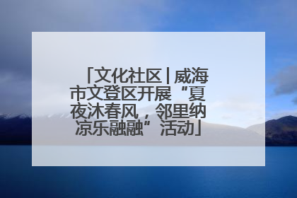 文化社区│威海市文登区开展“夏夜沐春风，邻里纳凉乐融融”活动
