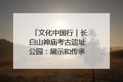 文化中国行｜长白山神庙考古遗址公园：展示和传承多民族文化交融