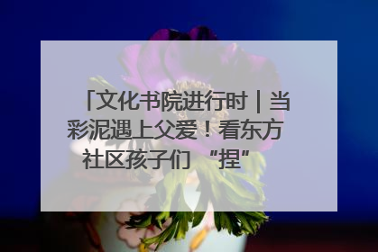 文化书院进行时｜当彩泥遇上父爱！看东方社区孩子们 “捏” 出心目中的爸爸
