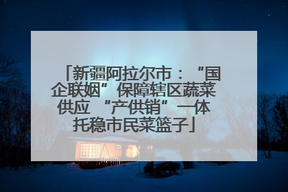 新疆阿拉尔市：“国企联姻”保障辖区蔬菜供应 “产供销”一体托稳市民菜篮子