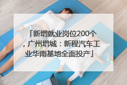 新增就业岗位200个，广州增城：新程汽车工业华南基地全面投产