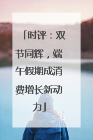 时评：双节同辉，端午假期成消费增长新动力