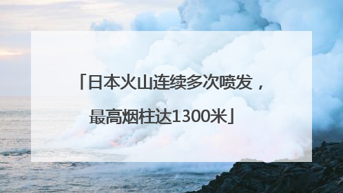 日本火山连续多次喷发，最高烟柱达1300米