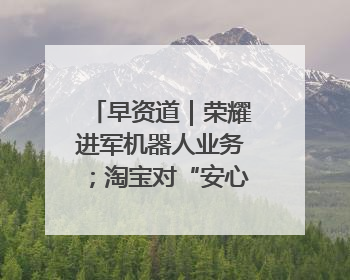 早资道｜荣耀进军机器人业务；淘宝对“安心鉴”服务进行逐步下线调整