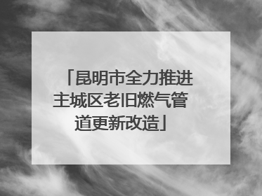 昆明市全力推进主城区老旧燃气管道更新改造