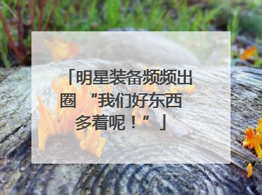 明星装备频频出圈 “我们好东西多着呢！”