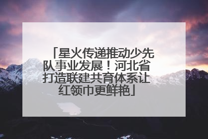 星火传递推动少先队事业发展！河北省打造联建共育体系让红领巾更鲜艳