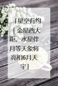 星空有约｜金星西大距、水星伴月等天象将亮相6月天宇