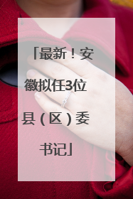 最新！安徽拟任3位县（区）委书记