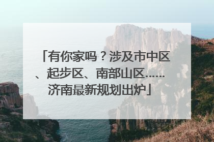 有你家吗？涉及市中区、起步区、南部山区……济南最新规划出炉