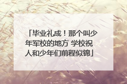 毕业礼成！那个叫少年军校的地方 学校祝人和少年们前程似锦