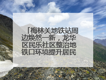 梅林关地铁站周边焕然一新，龙华区民乐社区整治地铁口环境提升居民出行体验