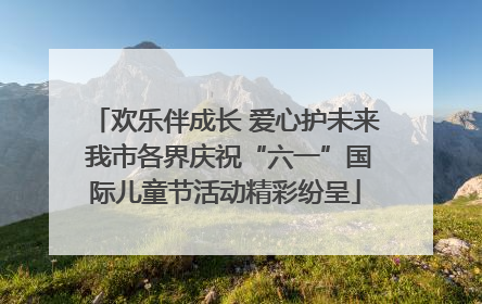 欢乐伴成长 爱心护未来 我市各界庆祝“六一”国际儿童节活动精彩纷呈