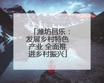 潍坊昌乐：发展乡村特色产业 全面推进乡村振兴