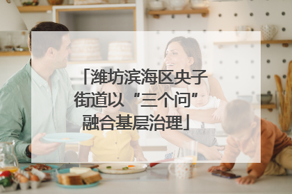 潍坊滨海区央子街道以“三个问”融合基层治理