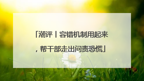 潮评丨容错机制用起来，帮干部走出问责恐慌