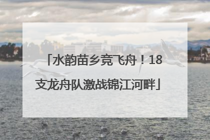 水韵苗乡竞飞舟！18支龙舟队激战锦江河畔