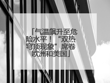 气温飙升至危险水平！“双热穹顶现象”席卷欧洲和美国