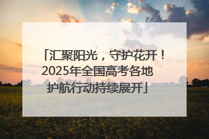 汇聚阳光，守护花开！2025年全国高考各地护航行动持续展开