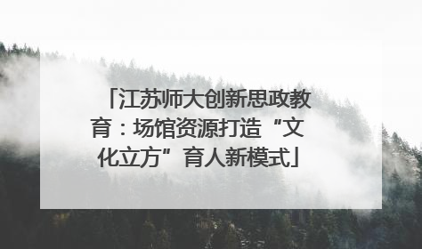 江苏师大创新思政教育：场馆资源打造“文化立方”育人新模式