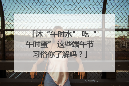 沐“午时水” 吃“午时蛋” 这些端午节习俗你了解吗？