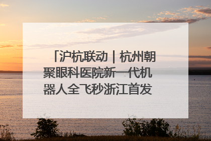 沪杭联动｜杭州朝聚眼科医院新一代机器人全飞秒浙江首发庆典仪式圆满落幕