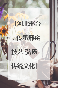 河北邢台：传承邢窑技艺 弘扬传统文化