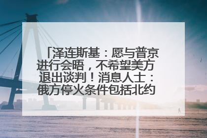 泽连斯基：愿与普京进行会晤，不希望美方退出谈判！消息人士：俄方停火条件包括北约“书面”保证不东扩