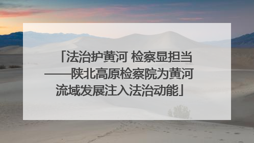 法治护黄河 检察显担当——陕北高原检察院为黄河流域发展注入法治动能