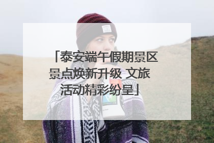 泰安端午假期景区景点焕新升级 文旅活动精彩纷呈