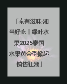 泰有滋味·湘当好吃丨绿叶水果2025泰国水果黄金季掀起销售狂潮
