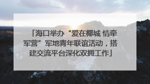 海口举办“爱在椰城 情牵军营”军地青年联谊活动，搭建交流平台深化双拥工作