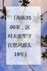 海拔3500米，这对夫妻坚守在黑河源头19年