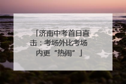 济南中考首日直击：考场外比考场内更“热闹”