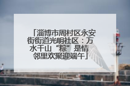 淄博市周村区永安街街道光明社区：万水千山“粽”是情 邻里欢聚迎端午