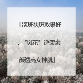 淡斑祛斑效果好，“斑花”逆袭素颜透亮女神肌