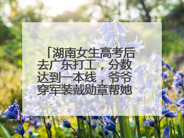 湖南女生高考后去广东打工，分数达到一本线，爷爷穿军装戴勋章帮她看志愿