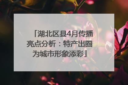 湖北区县4月传播亮点分析：特产出圈为城市形象添彩