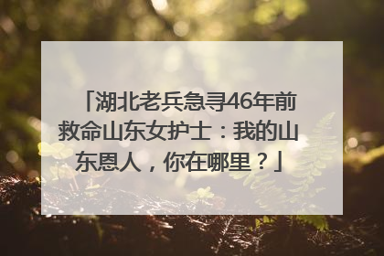 湖北老兵急寻46年前救命山东女护士：我的山东恩人，你在哪里？