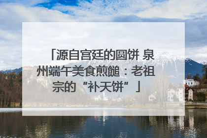 源自宫廷的圆饼 泉州端午美食煎䭔：老祖宗的“补天饼”