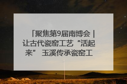 聚焦第9届南博会｜让古代瓷窑工艺“活起来” 玉溪传承瓷窑工艺将出展南博会