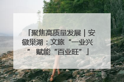 聚焦高质量发展｜安徽巢湖：文旅“一业兴” 赋能“百业旺”